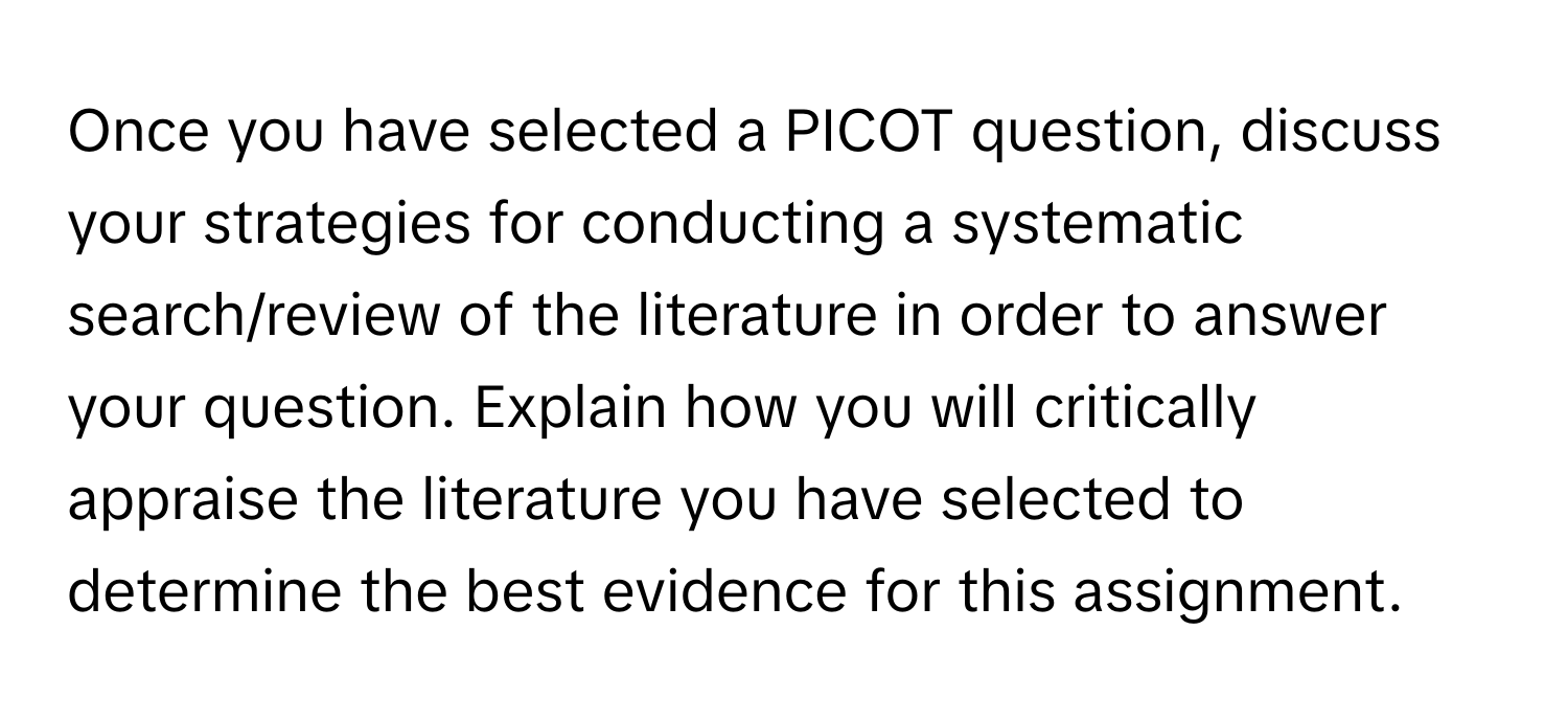 Once you have selected a PICOT question, discuss your strategies for conducting a systematic search/review of the literature in order to answer your question. Explain how you will critically appraise the literature you have selected to determine the best evidence for this assignment.