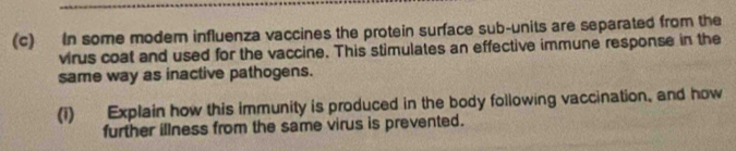 In some moder influenza vaccines the protein surface sub-units are separated from the 
virus coat and used for the vaccine. This stimulates an effective immune response in the 
same way as inactive pathogens. 
(1) Explain how this immunity is produced in the body following vaccination, and how 
further illness from the same virus is prevented.