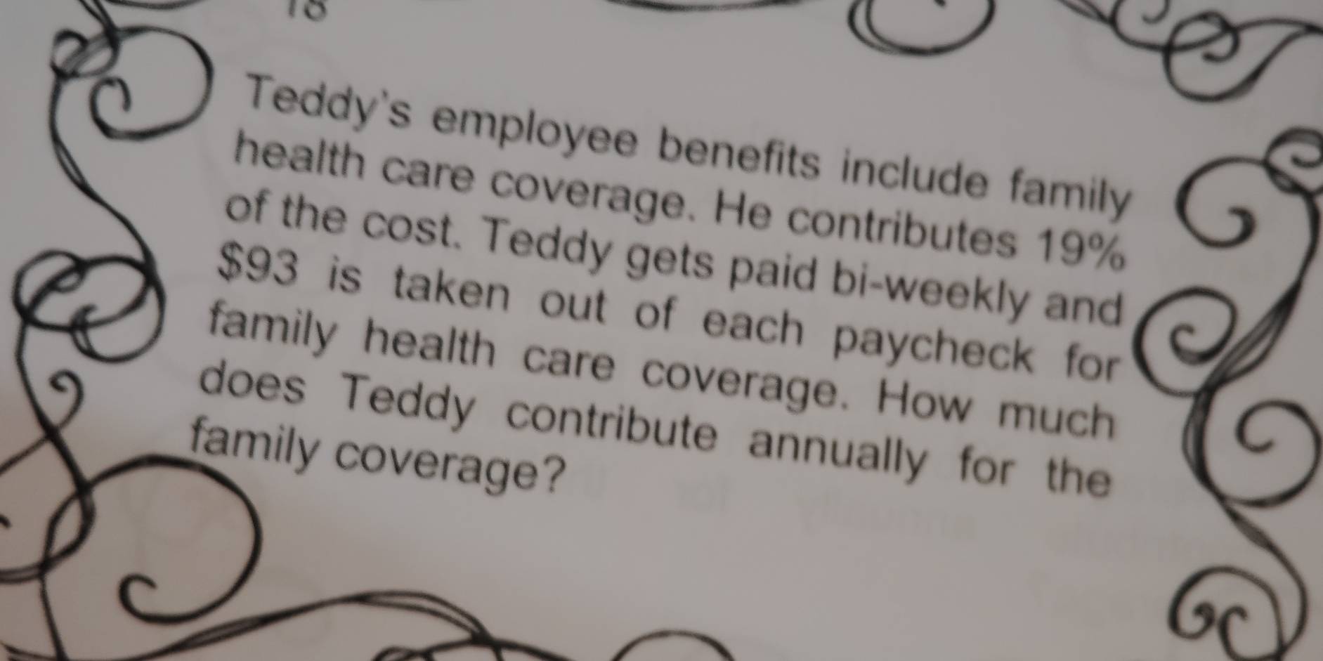 Teddy's employee benefits include family 
health care coverage. He contributes 19%
of the cost. Teddy gets paid bi-weekly and
$93 is taken out of each paycheck for 
family health care coverage. How much 
does Teddy contribute annually for the 
family coverage?