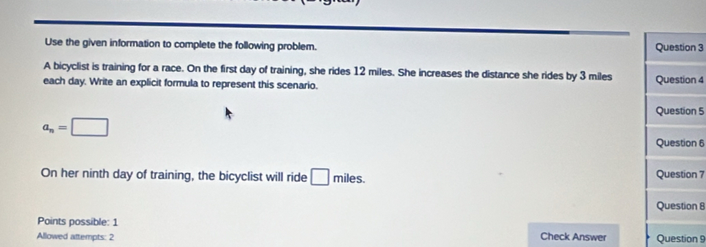 Use the given information to complete the following problem. Question 3 
A bicyclist is training for a race. On the first day of training, she rides 12 miles. She increases the distance she rides by 3 miles
each day. Write an explicit formula to represent this scenario. Question 4 
Question 5
a_n=□
Question 6 
On her ninth day of training, the bicyclist will ride □ miles. Question 7 
Question 8 
Points possible: 1 
Allowed attempts: 2 Check Answer Question 9