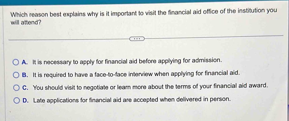 Which reason best explains why is it important to visit the financial aid office of the institution you
will attend?
A. It is necessary to apply for financial aid before applying for admission.
B. It is required to have a face-to-face interview when applying for financial aid.
C. You should visit to negotiate or learn more about the terms of your financial aid award.
D. Late applications for financial aid are accepted when delivered in person.