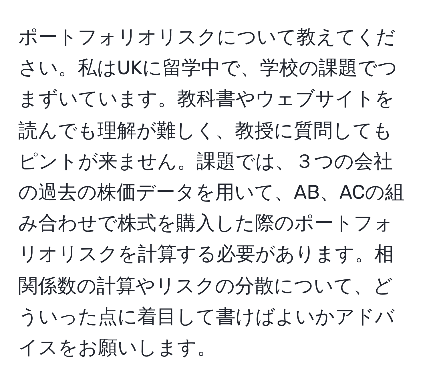 ポートフォリオリスクについて教えてください。私はUKに留学中で、学校の課題でつまずいています。教科書やウェブサイトを読んでも理解が難しく、教授に質問してもピントが来ません。課題では、３つの会社の過去の株価データを用いて、AB、ACの組み合わせで株式を購入した際のポートフォリオリスクを計算する必要があります。相関係数の計算やリスクの分散について、どういった点に着目して書けばよいかアドバイスをお願いします。