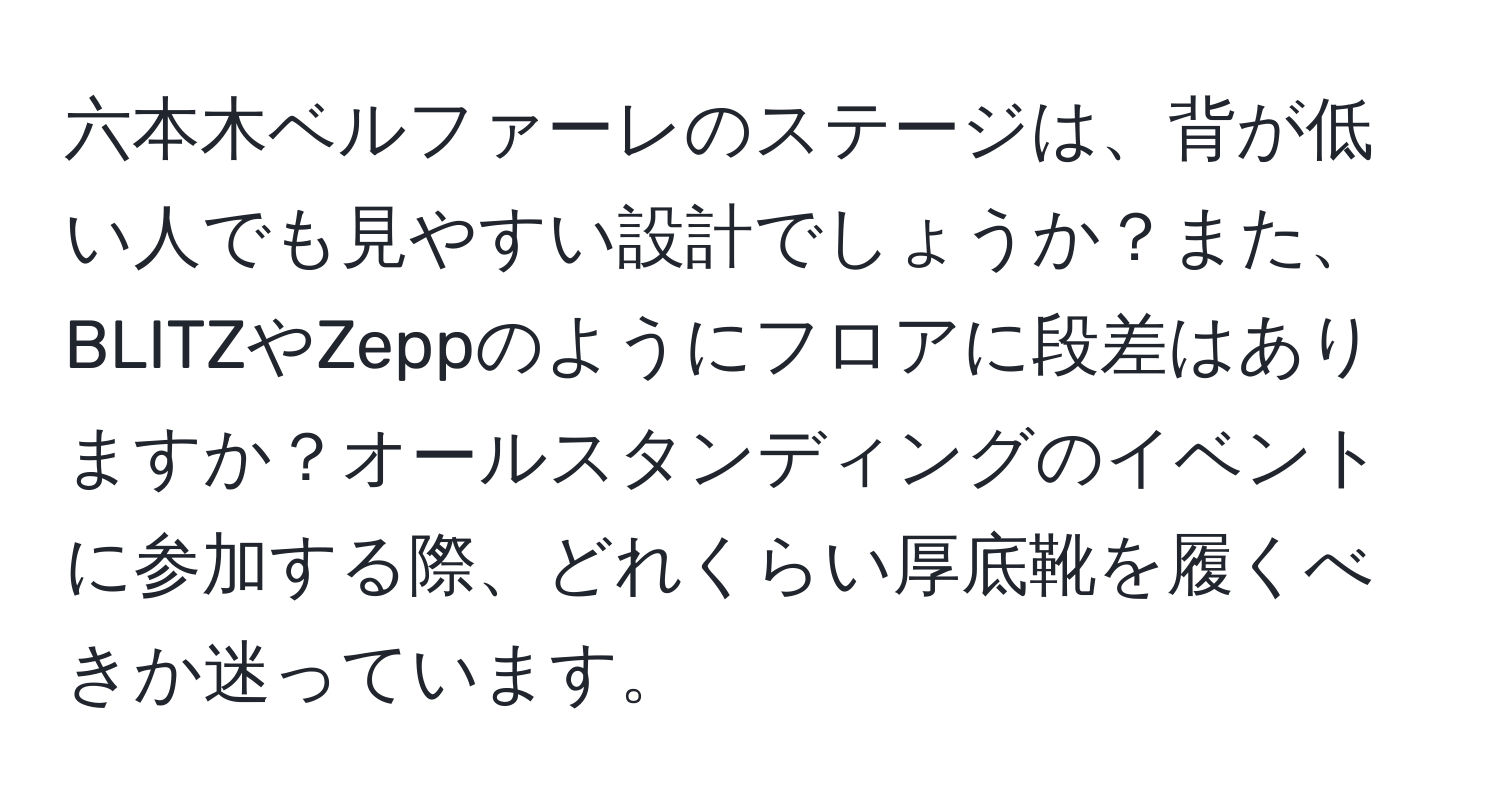 六本木ベルファーレのステージは、背が低い人でも見やすい設計でしょうか？また、BLITZやZeppのようにフロアに段差はありますか？オールスタンディングのイベントに参加する際、どれくらい厚底靴を履くべきか迷っています。