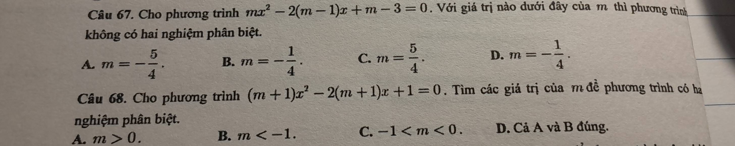 Cho phương trình mx^2-2(m-1)x+m-3=0. Với giá trị nào dưới đây của m thì phương trình
không có hai nghiệm phân biệt.
A. m=- 5/4 . m=- 1/4 . m= 5/4 . 
B.
C.
D. m=- 1/4 . 
Câu 68. Cho phương trình (m+1)x^2-2(m+1)x+1=0. Tìm các giá trị của m đề phương trình có ha
nghiệm phân biệt.
A. m>0. B. m .
C. -1 . D. Cả A và B đúng.