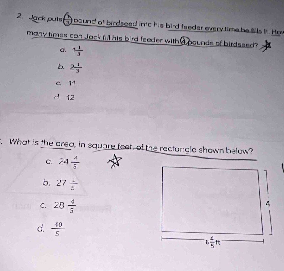 Jack puts frac 3 I  pound of birdseed into his bird feeder every time he fills it. Hov
many times can Jack fill his bird feeder with 4 pounds of birdseed?
a. 1 1/3 
b. 2 1/3 
c. 11
d. 12
. What is the area, in square feet, of the rectangle shown below?
a. 24 4/5 

b. 27 1/5 
C. 28 4/5 
d.  40/5 