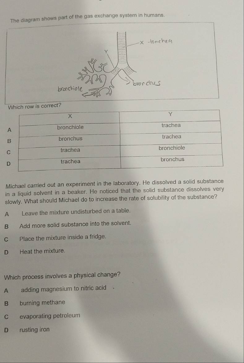 The diagram shows part of the gas exchange system in humans.
Y
bronchiole bro n chu 
Michael carried out an experiment in the laboratory. He dissolved a solid substance
in a liquid solvent in a beaker. He noticed that the solid substance dissolves very
slowly. What should Michael do to increase the rate of solubility of the substance?
A Leave the mixture undisturbed on a table.
B Add more solid substance into the solvent.
C Place the mixture inside a fridge.
D Heat the mixture.
Which process involves a physical change?
A adding magnesium to nitric acid
B burning methane
C evaporating petroleum
D rusting iron