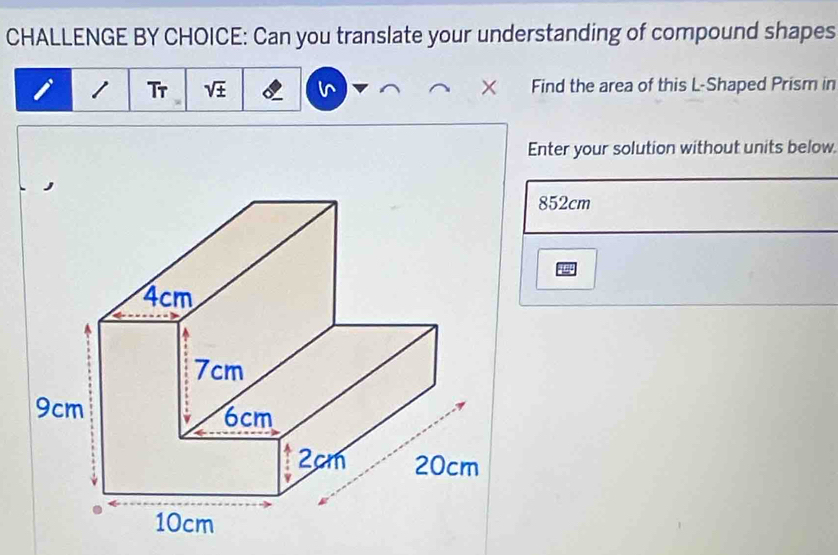 CHALLENGE BY CHOICE: Can you translate your understanding of compound shapes 
1 Tr sqrt(± ) × Find the area of this L-Shaped Prism in 
Enter your solution without units below
852cm