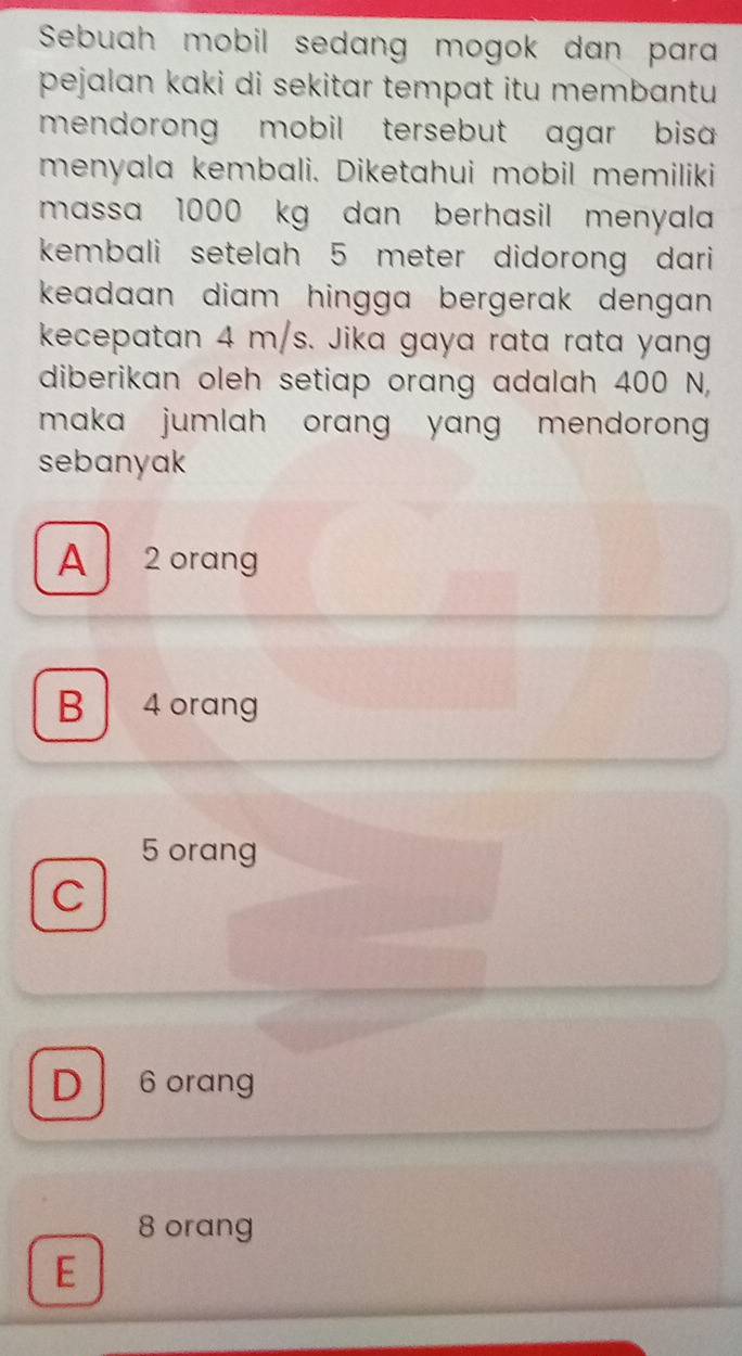 Sebuah mobil sedang mogok dan para
pejalan kaki di sekitar tempat itu membantu 
mendorong mobil tersebut agar bisa 
menyala kembali. Diketahui møbil memiliki
massa 1000 kg dan berhasil menyala
kembali setelah 5 meter didorong dari
keadaan diam hingga bergerak dengan .
kecepatan 4 m/s. Jika gaya rata rata yang
diberikan oleh setiap orang adalah 400 N,
maka jumlah orang yang mendoron .
sebanyak
A 2 orang
B 4 oran
5 orang
C
D 6 orang
8 orang
E