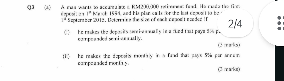 A man wants to accumulate a RM200,000 retirement fund. He made the first 
deposit on 1^(st) March 1994, and his plan calls for the last deposit to be
1^(st) September 2015. Determine the size of each deposit needed if 2/4
(i) he makes the deposits semi-annually in a fund that pays 5% p 
compounded semi-annually. 
(3 marks) 
(ii) he makes the deposits monthly in a fund that pays 5% per annum 
compounded monthly. 
(3 marks)