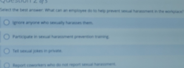 Questionz às
Select the best answer: What can an employee do to help prevent sexual harassment in the workplace?
Ignore anyone who sexually harasses them.
Participate in sexual harassment prevention training
Tell sexual jokes in private
Report coworkers who do not report sexual harassment.