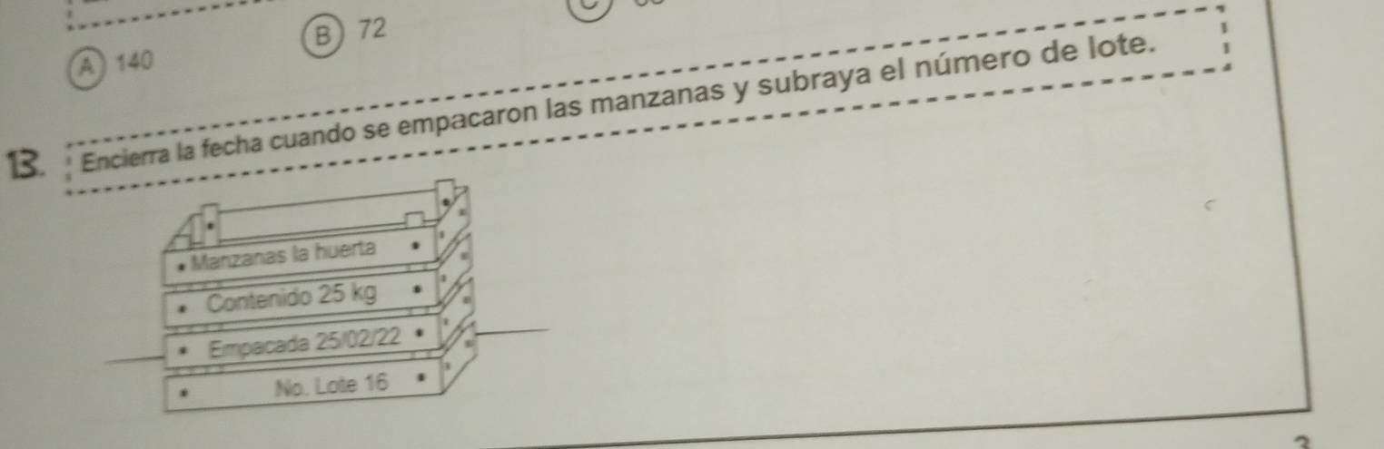 72
A) 140
13. Encierra la fecha cuando se empacaron las manzanas y subraya el número de lote.
Manzañas la huerta
Contenido 25 kg
Empacada 25/02/22
No. Lote 16