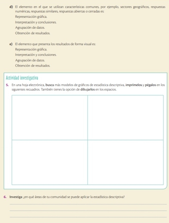 El elemento en el que se utilizan características comunes, por ejemplo, sectores geográficos, respuestas
numéricas, respuestas similares, respuestas abiertas o cerradas es:
Representación gráfica.
Interpretación y conclusiones.
Agrupación de datos.
Obtención de resultados.
e) El elemento que presenta los resultados de forma visual es:
Representación gráfica.
Interpretación y conclusiones.
Agrupación de datos
Obtención de resultados.
Actividad investigativa
5. En una hoja electrónica, busca más modelos de gráficos de estadística descriptiva, imprímelos y pégalos en los
siguientes recuadros. También tienes la opción de dibujarlos en los espacios.
6. Investiga: ¿en qué áreas de tu comunidad se puede aplicar la estadística descriptiva?
_
_
_