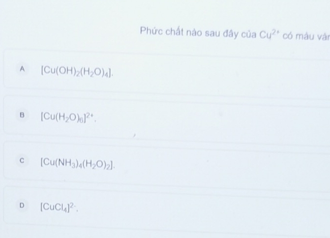 Phức chất nào sau đây của Cu^(2+) có màu vàn
A [Cu(OH)_2(H_2O)_4].
B [Cu(H_2O)_6]^2+.
C [Cu(NH_3)_4(H_2O)_2].
D [CuCl_4]^2-.