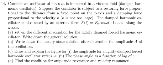 Consider an oscillator of mass m is immersed in a viscous fluid (damped har- 
monic oscillator). Suppose the oscillator is subject to a restoring force propor- 
tional to the distance from a fixed point on the z -axis and a damping force 
proportional to the velocity v (v is not too large). The damped harmonic os- 
cillator is also acted by an external force F(t)=F_0 coswt. It acts along the 
x-axis. 
(a) set up the differential equation for the lightly damped forced harmonic os- 
cillator. Write down the general solution. 
(b) Write down the steady state solution after determine the amplitude A of 
the oscillation. 
(c) Draw and explain the figure for (i) the amplitude for a lightly damped forced 
harmonic oscillator versus w. (ii) The phase angle as a function of lag of w. 
(d) Find the condition for amplitude resonance and velocity resonance.