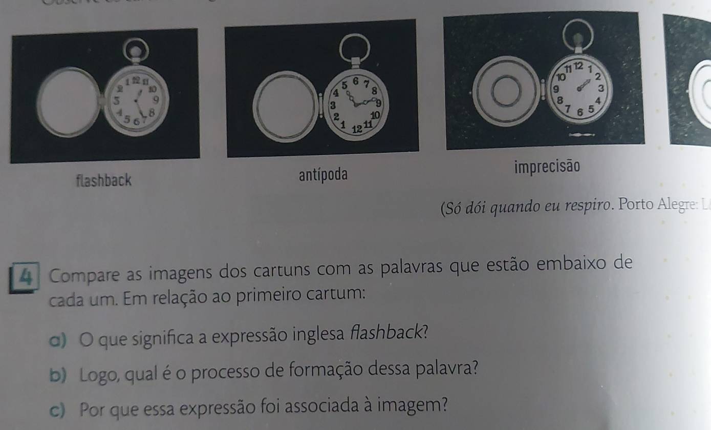 imprecisão 
flashback 
antípoda 
Só dói quando eu respiro. Porto Alegre: L 
4 Compare as imagens dos cartuns com as palavras que estão embaixo de 
cada um. Em relação ao primeiro cartum: 
d) O que significa a expressão inglesa flashback? 
b) Logo, qual é o processo de formação dessa palavra? 
c) Por que essa expressão foi associada à imagem?