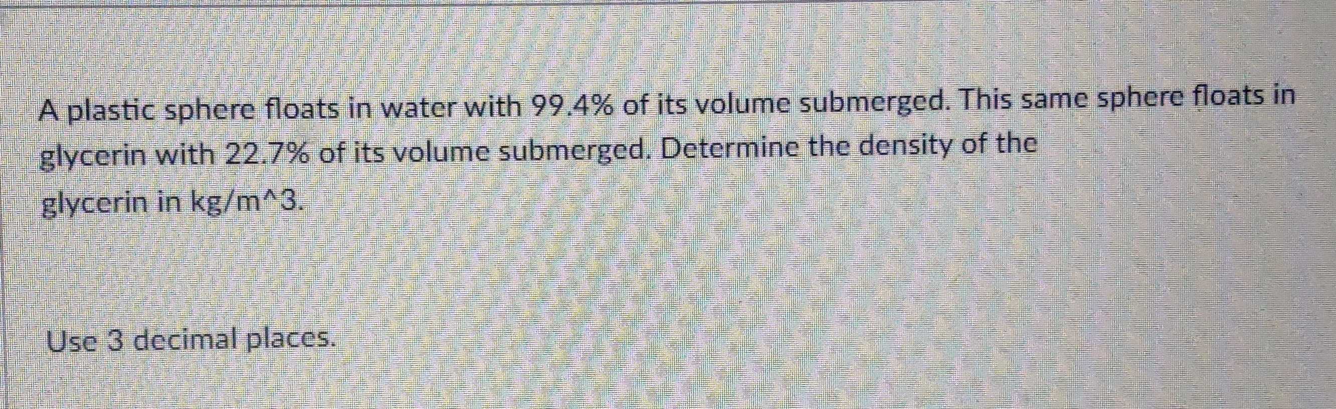 A plastic sphere floats in water with 99.4% of its volume submerged. This same sphere floats in 
glycerin with 22.7% of its volume submerged. Determine the density of the 
glycerin in kg/m^(wedge)3. 
Use 3 decimal places.