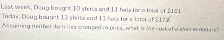 Last week, Doug bought 10 shirts and 11 hats for a total of $161
Today, Doug bought 13 shirts and 11 hats for a total of $173. 
Assuming neither item has changed in price, what is the cost of a shirt in dollars?