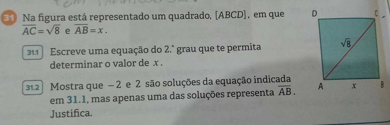 Na figura está representado um quadrado, [ABCD] , em que
overline AC=sqrt(8) e overline AB=x.
311 Escreve uma equação do 2.° grau que te permita
determinar o valor de x .
312  Mostra que − 2 e 2 são soluções da equação indicada
em 31.1, mas apenas uma das soluções representa overline AB.
Justifica.