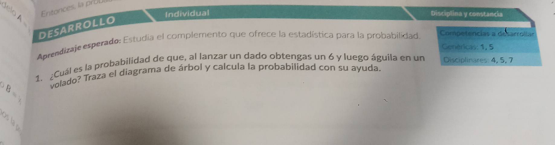 delo A 
Entonces, la prova 
Individual Disciplina y constancia 
desarrollo 
Aprendizaje esperado: Estudia el complemento que ofrece la estadística para la probabilidad. Competencias a desarrollar 
Genéricas: 1, 5
1. ¿Cuál es la probabilidad de que, al lanzar un dado obtengas un 6 y luego águila en un Disciplinares: 4, 5, 7
volado? Traza el diagrama de árbol y calcula la probabilidad con su ayuda. 
slap