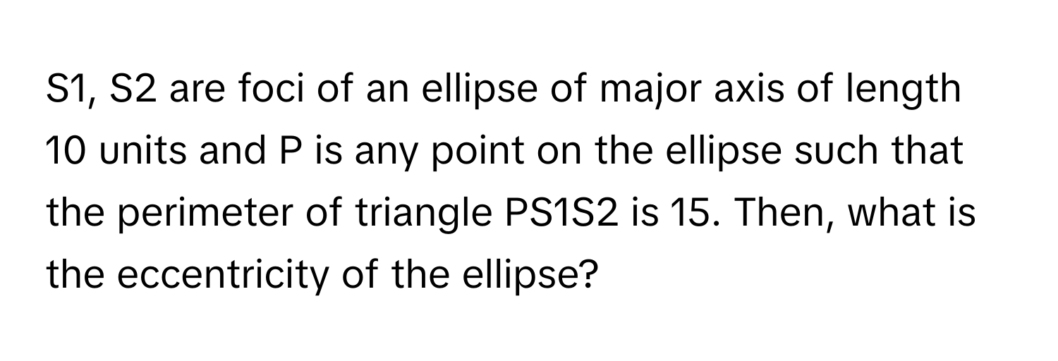 S1, S2 are foci of an ellipse of major axis of length 10 units and P is any point on the ellipse such that the perimeter of triangle PS1S2 is 15. Then, what is the eccentricity of the ellipse?