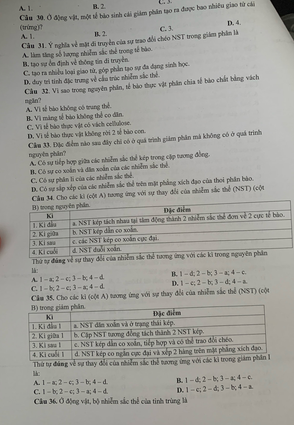 A. 1. B. 2.
C. 3.
Câu 30. Ở động vật, một tế bào sinh cái giảm phân tạo ra được bao nhiêu giao tử cái
(trứng)? C. 3. D. 4.
A. 1. B. 2.
Câu 31. Ý nghĩa về mặt di truyền của sự trao đồi chéo NST trong giảm phân là
A. làm tăng số lượng nhiễm sắc thể trong tế bào.
B. tạo sự ổn định về thông tin di truyền.
C. tạo ra nhiều loại giao tử, góp phần tạo sự đa dạng sinh học.
D. duy trì tính đặc trưng về cấu trúc nhiễm sắc thể.
Câu 32. Vì sao trong nguyên phân, tế bào thực vật phân chia tế bào chất bằng vách
ngăn?
A. Vì tế bào không có trung thể.
B. Vì màng tế bào không thể co dãn.
C. Vì tế bào thực vật có vách cellulose.
D. Vì tế bào thực vật không rời 2 tế bào con.
Câu 33. Đặc điểm nào sau đây chỉ có ở quá trình giảm phân mà không có ở quá trình
nguyên phân?
A. Có sự tiếp hợp giữa các nhiễm sắc thể kép trong cặp tương đồng.
B. Có sự co xoắn và dãn xoắn của các nhiễm sắc thể.
C. Có sự phân li của các nhiễm sắc thể.
D. Có sự sắp xếp của các nhiễm sắc thể trên mặt phẳng xích đạo của thoi phân bào.
Câu 34. Cho các kì (cột A) tương ứng với sự thay đổi của nhiễm sắc thể (NST) (cột
Thứ tự đúng về sự thay đổi của nhiễ
là:
A. 1- a; 2 - c; 3 - b; 4 - d. B. 1- d; 2 - b; 3 - a; 4 - c.
C. 1 - b; 2 - c; 3 - a; 4 - d. D. 1 - c; 2 - b;3 - d; 4 - a.
Câu 35. Cho các kì (cột A) tương ứng với sự thay đổi của nhiễm sắc thể (NST) (cột
Thứ tự đúng về sự thay đổi của nhiễm sắc thể tương ứng 
là:
A. 1 - a; 2- c; 3 - b; 4 - d.
B. 1 - d; 2 - b; 3 - a; 4 - c.
C. 1- b; 2 - c;3 - a; 4 - d.
D. 1 - c;2 - d; 3 - b; 4 - a.
Câu 36. Ở động vật, bộ nhiễm sắc thể của tinh trùng là