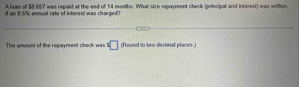 A loan of $8,657 was repaid at the end of 14 months. What size repayment check (principal and interest) was written, 
if an 8.5% annual rate of interest was charged? 
The amount of the repayment check was $□. (Round to two decimal places.)