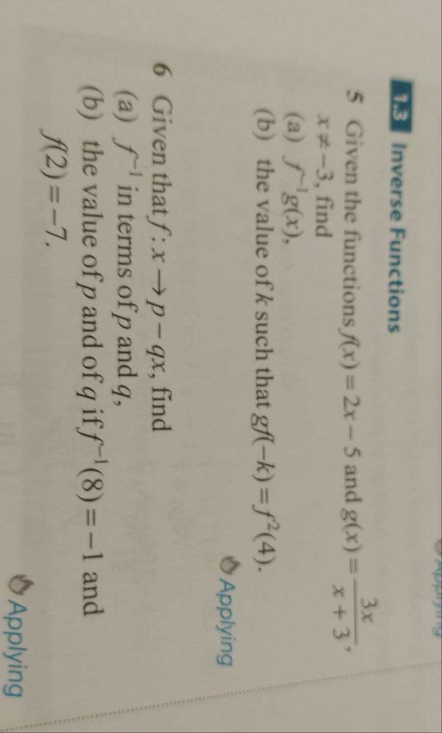 Inverse Functions 
5 Given the functions f(x)=2x-5 and g(x)= 3x/x+3 ,
x!= -3 , find 
(a) f^(-1)g(x), 
(b) the value of k such that gf(-k)=f^2(4). 
Applying 
6 Given that f:xto p-qx , find 
(a) f^(-1) in terms of p and q, 
(b) the value of p and of q if f^(-1)(8)=-1 and
f(2)=-7. 
Applying