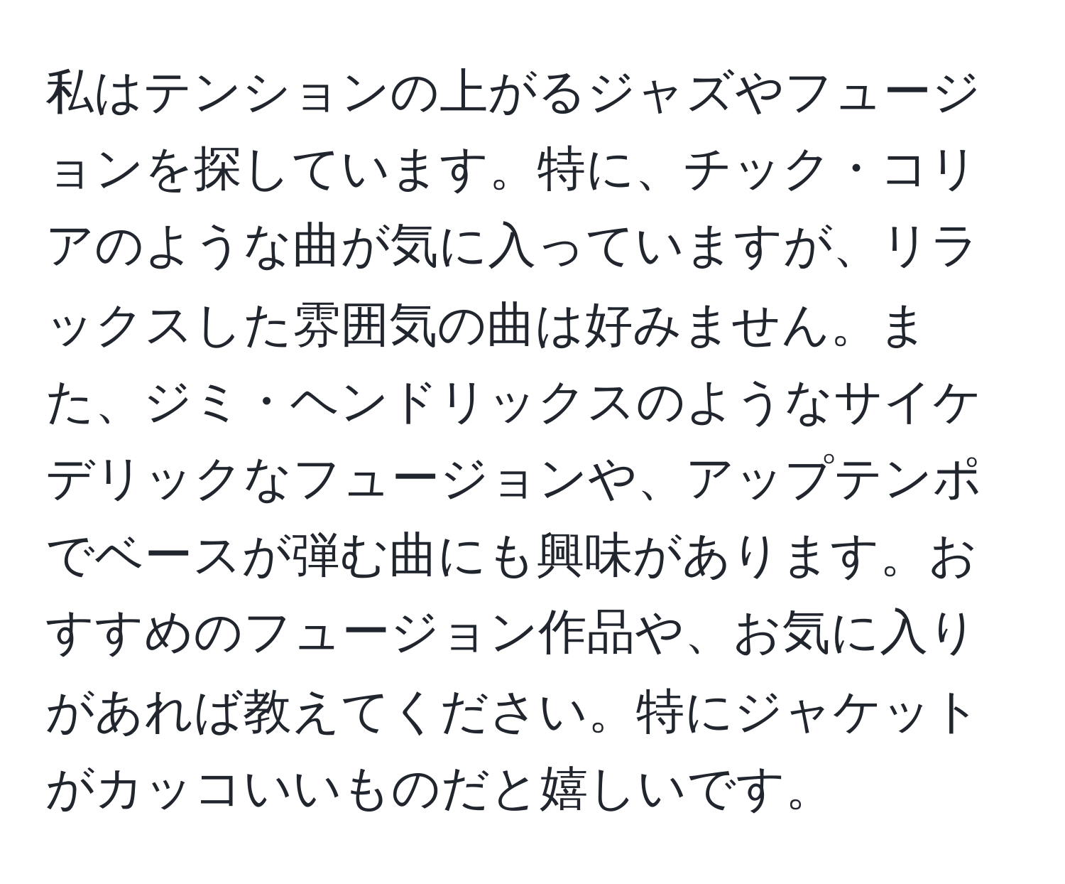 私はテンションの上がるジャズやフュージョンを探しています。特に、チック・コリアのような曲が気に入っていますが、リラックスした雰囲気の曲は好みません。また、ジミ・ヘンドリックスのようなサイケデリックなフュージョンや、アップテンポでベースが弾む曲にも興味があります。おすすめのフュージョン作品や、お気に入りがあれば教えてください。特にジャケットがカッコいいものだと嬉しいです。