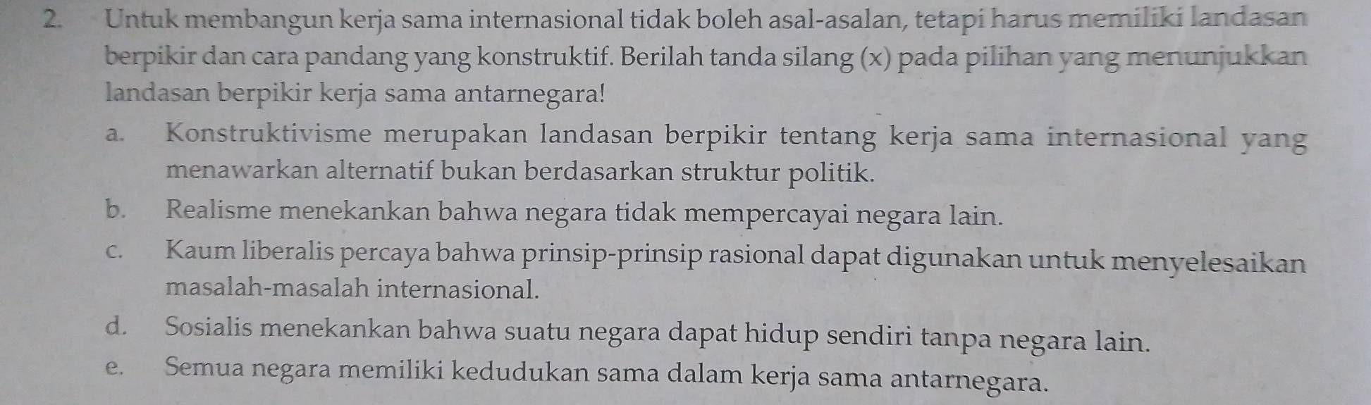 Untuk membangun kerja sama internasional tidak boleh asal-asalan, tetapi harus memiliki landasan
berpikir dan cara pandang yang konstruktif. Berilah tanda silang (x) pada pilihan yang menunjukkan
landasan berpikir kerja sama antarnegara!
a. Konstruktivisme merupakan landasan berpikir tentang kerja sama internasional yang
menawarkan alternatif bukan berdasarkan struktur politik.
b. Realisme menekankan bahwa negara tidak mempercayai negara lain.
c. Kaum liberalis percaya bahwa prinsip-prinsip rasional dapat digunakan untuk menyelesaikan
masalah-masalah internasional.
d. Sosialis menekankan bahwa suatu negara dapat hidup sendiri tanpa negara lain.
e. Semua negara memiliki kedudukan sama dalam kerja sama antarnegara.