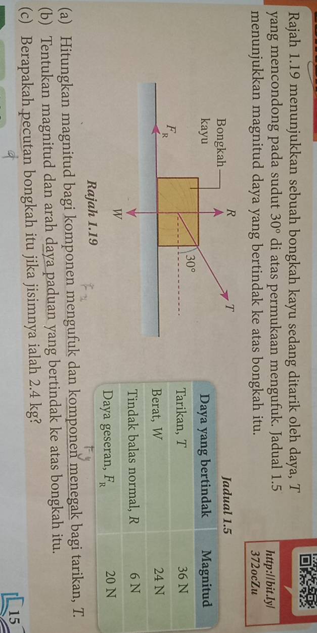 Rajah 1.19 menunjukkan sebuah bongkah kayu sedang ditarik oleh daya, T
yang mencondong pada sudut 30° di atas permukaan mengufuk. Jadual 1.5 http://bit.ly/
menunjukkan magnitud daya yang bertindak ke atas bongkah itu. 372ocZu
Rajah 1.19
(a) Hitungkan magnitud bagi komponen mengufuk dan komponen menegak bagi tarikan, T
(b) Tentukan magnitud dan arah daya paduan yang bertindak ke atas bongkah itu.
(c) Berapakah pecutan bongkah itu jika jisimnya ialah 2.4 kg?
15