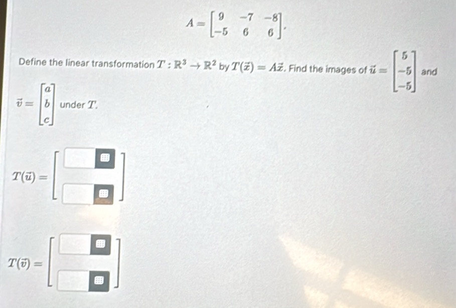 A=beginbmatrix 9&-7&-8 -5&6&6endbmatrix. 
Define the linear transformation T:R^3to R^2 by T(vector x)=Avector x. Find the images of vector u=beginbmatrix 5 -5 -5endbmatrix and
vector v=beginbmatrix a b cendbmatrix under T.
T(i)=beginbmatrix □  □ □ endbmatrix
T(oplus )=beginbmatrix □  □ □ endbmatrix