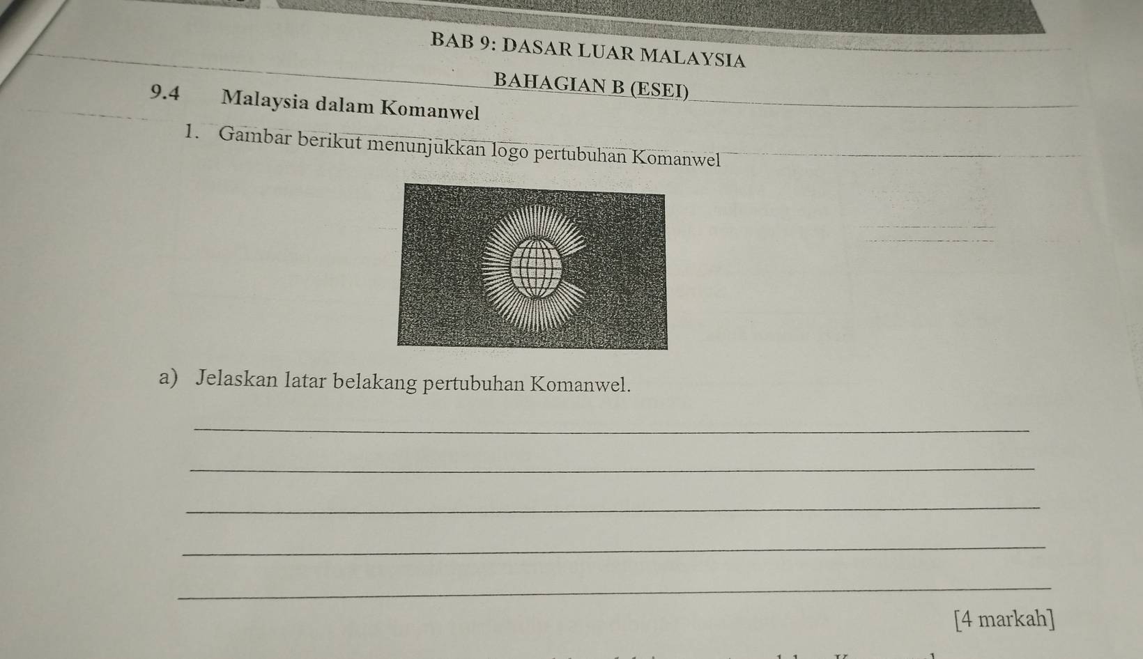 BAB 9: DASAR LUAR MALAYSIA 
BAHAGIAN B (ESEI) 
9.4 Malaysia dalam Komanwel 
1. Gambar berikut menunjukkan logo pertubuhan Komanwel 
a) Jelaskan latar belakang pertubuhan Komanwel. 
_ 
_ 
_ 
_ 
_ 
[4 markah]