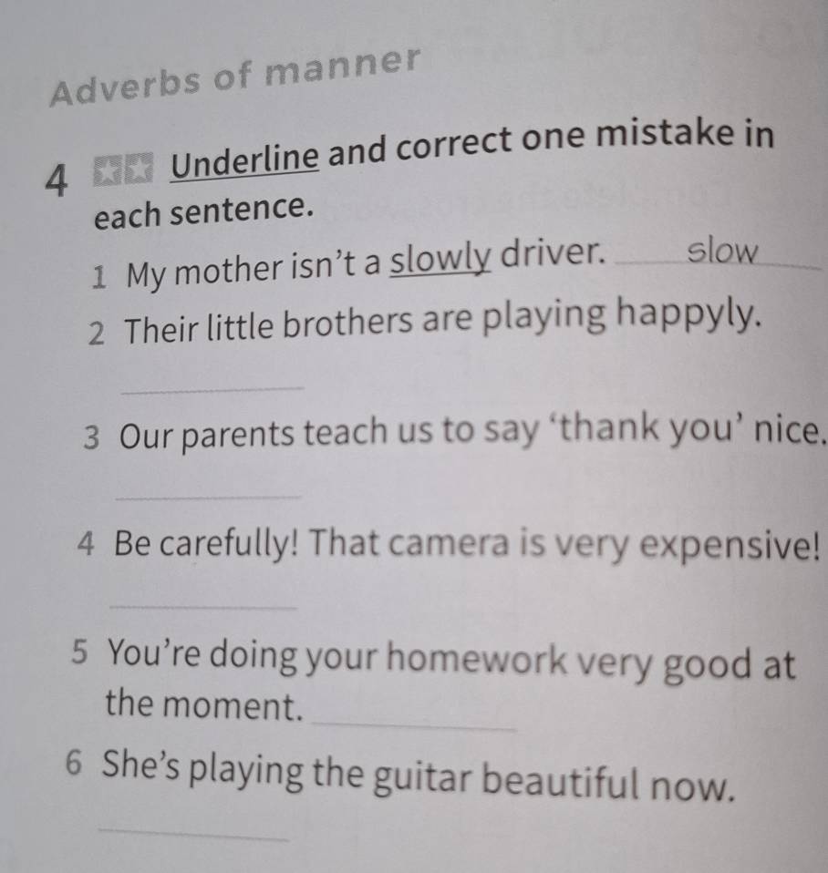 Adverbs of manner 
4 F Underline and correct one mistake in 
each sentence. 
1 My mother isn’t a slowly driver. _slow 
2 Their little brothers are playing happyly. 
_ 
3 Our parents teach us to say ‘thank you’ nice. 
_ 
4 Be carefully! That camera is very expensive! 
_ 
5 You’re doing your homework very good at 
_ 
the moment. 
6 She’s playing the guitar beautiful now. 
_