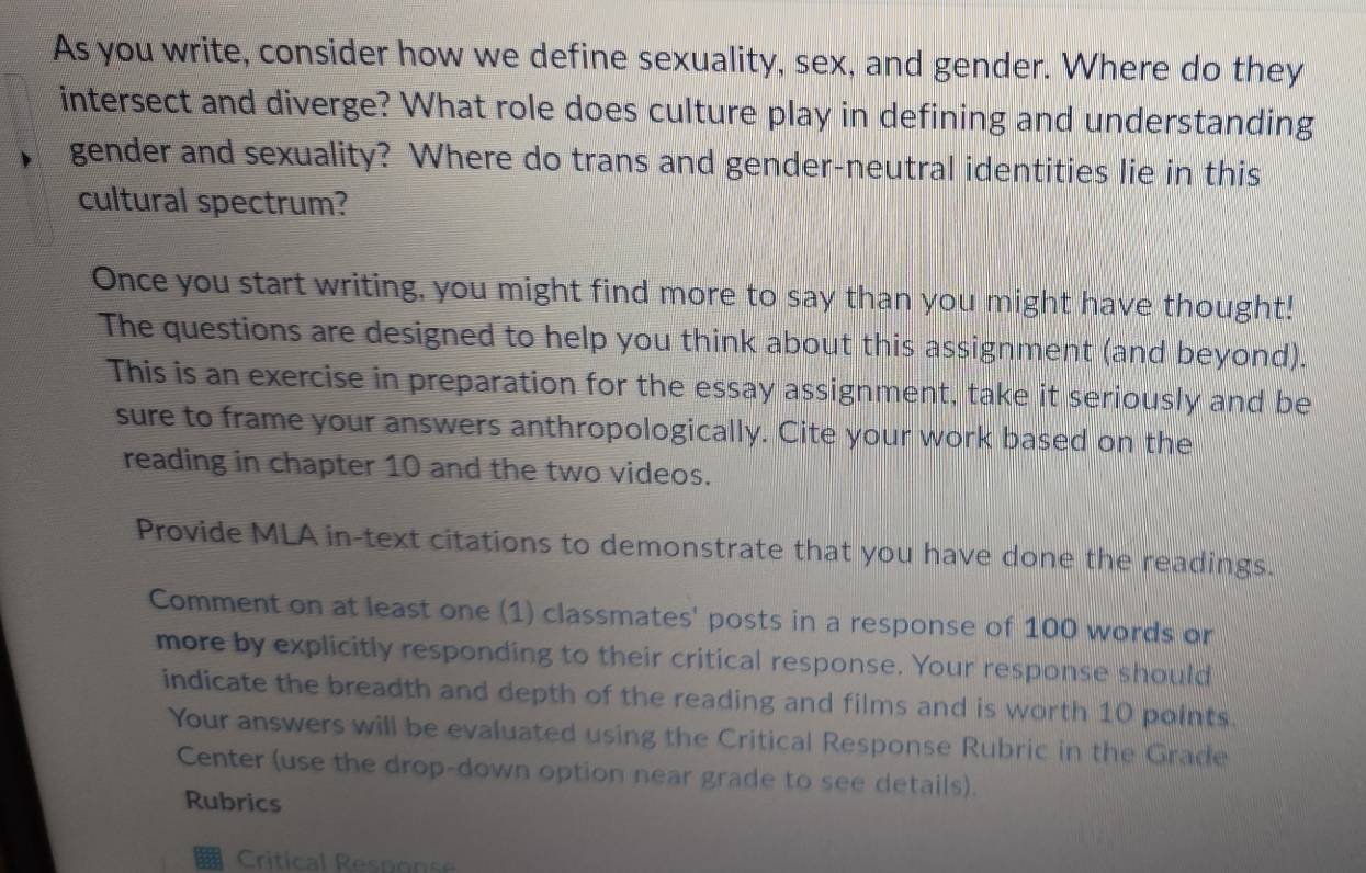 As you write, consider how we define sexuality, sex, and gender. Where do they 
intersect and diverge? What role does culture play in defining and understanding 
gender and sexuality? Where do trans and gender-neutral identities lie in this 
cultural spectrum? 
Once you start writing, you might find more to say than you might have thought! 
The questions are designed to help you think about this assignment (and beyond). 
This is an exercise in preparation for the essay assignment, take it seriously and be 
sure to frame your answers anthropologically. Cite your work based on the 
reading in chapter 10 and the two videos. 
Provide MLA in-text citations to demonstrate that you have done the readings. 
Comment on at least one (1) classmates' posts in a response of 100 words or 
more by explicitly responding to their critical response. Your response should 
indicate the breadth and depth of the reading and films and is worth 10 points. 
Your answers will be evaluated using the Critical Response Rubric in the Grade 
Center (use the drop-down option near grade to see details). 
Rubrics 
Critical Response