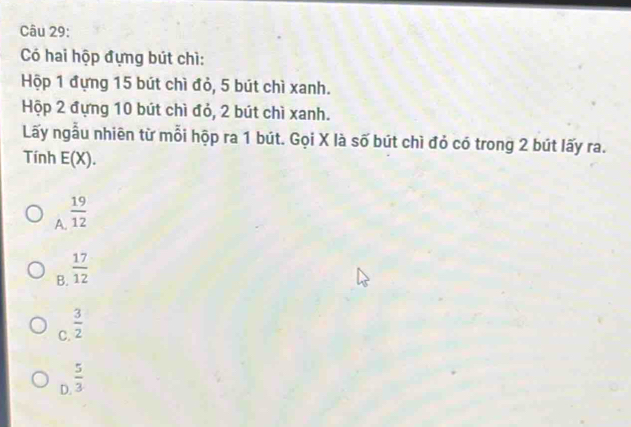 Có hai hộp đựng bút chì:
Hộp 1 đựng 15 bút chì đỏ, 5 bút chì xanh.
Hộp 2 đựng 10 bút chì đỏ, 2 bút chì xanh.
Lấy ngẫu nhiên từ mỗi hộp ra 1 bút. Gọi X là số bút chì đỏ có trong 2 bút lấy ra.
Tính E(X).
A.  19/12 
B.  17/12 
C.  3/2 
D.  5/3 