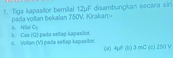 Tiga kapasitor bernilai 12μF disambungkan secara siri
pada voltan bekalan 750V. Kirakan:-
a. Nilal CT
b. Cas (Q) pada setiap kapasitor.
c. Voltan (V) pada setiap kapasitor.
(a) 4μF (b) 3 mC (c) 250 V