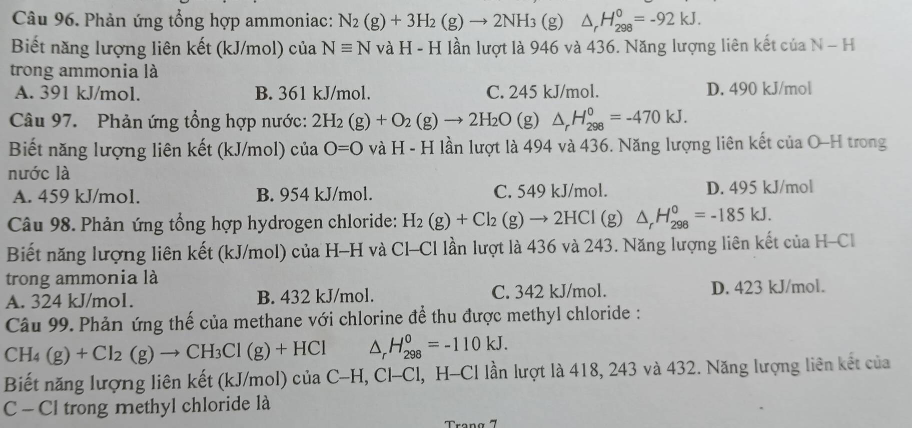 Phản ứng tổng hợp ammoniac: N_2(g)+3H_2(g)to 2NH_3 60 o △ _rH_(298)^0=-92kJ.

Biết năng lượng liên kết (kJ/mol) của Nequiv N và H - H lần lượt là 946 và 436. Năng lượng liên kết của N-H
trong ammonia là
A. 391 kJ/mol. B. 361 kJ/mol. C. 245 kJ/mol. D. 490 kJ/mol
Câu 97.  Phản ứng tổng hợp nước: 2H_2(g)+O_2(g)to 2H_2O (g) △ _rH_(298)^0=-470kJ.
Biết năng lượng liên kết (kJ/mol) của O=0 và H - H lần lượt là 494 và 436. Năng lượng liên kết của O-H trong
nước là
A. 459 kJ/mol. B. 954 kJ/mol. C. 549 kJ/mol. D. 495 kJ/mol
Câu 98. Phản ứng tổng hợp hydrogen chloride: H_2(g)+Cl_2(g)to 2HCl (g) △ _rH_(298)^0=-185kJ.
Biết năng lượng liên kết (kJ/mol) của H-H và Cl-Cl lần lượt là 436 và 243. Năng lượng liên kết của H-Cl
trong ammonia là
A. 324 kJ/mol. B. 432 kJ/mol. C. 342 kJ/mol. D. 423 kJ/mol.
Câu 99. Phản ứng thế của methane với chlorine để thu được methyl chloride :
CH_4(g)+Cl_2(g)to CH_3Cl(g)+HCl △ _rH_(298)^0=-110kJ.
Biết năng lượng liên kết (kJ/mol) của C-H, Cl-Cl, H-Cl lần lượt là 418, 243 và 432. Năng lượng liên kết của
C - Cl trong methyl chloride là
Trang 7