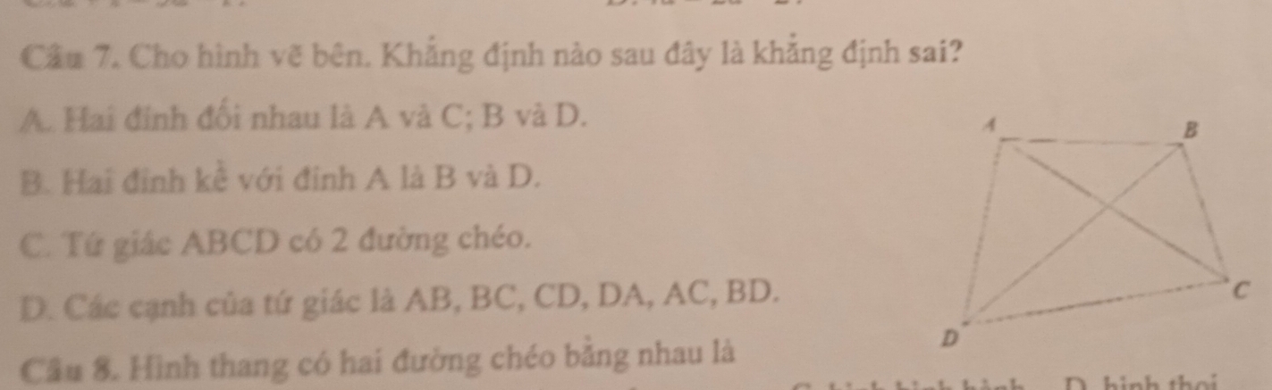 Cầu 7. Cho hình vẽ bên. Khẳng định nào sau đây là khẳng định sai?
A. Hai đính đổi nhau là A và C; B và D.
B. Hai đinh kể với đinh A là B và D.
C. Tứ giác ABCD có 2 đường chéo.
D. Các cạnh của tứ giác là AB, BC, CD, DA, AC, BD.
Cầu 8. Hình thang có hai đường chéo bằng nhau là
h inh the