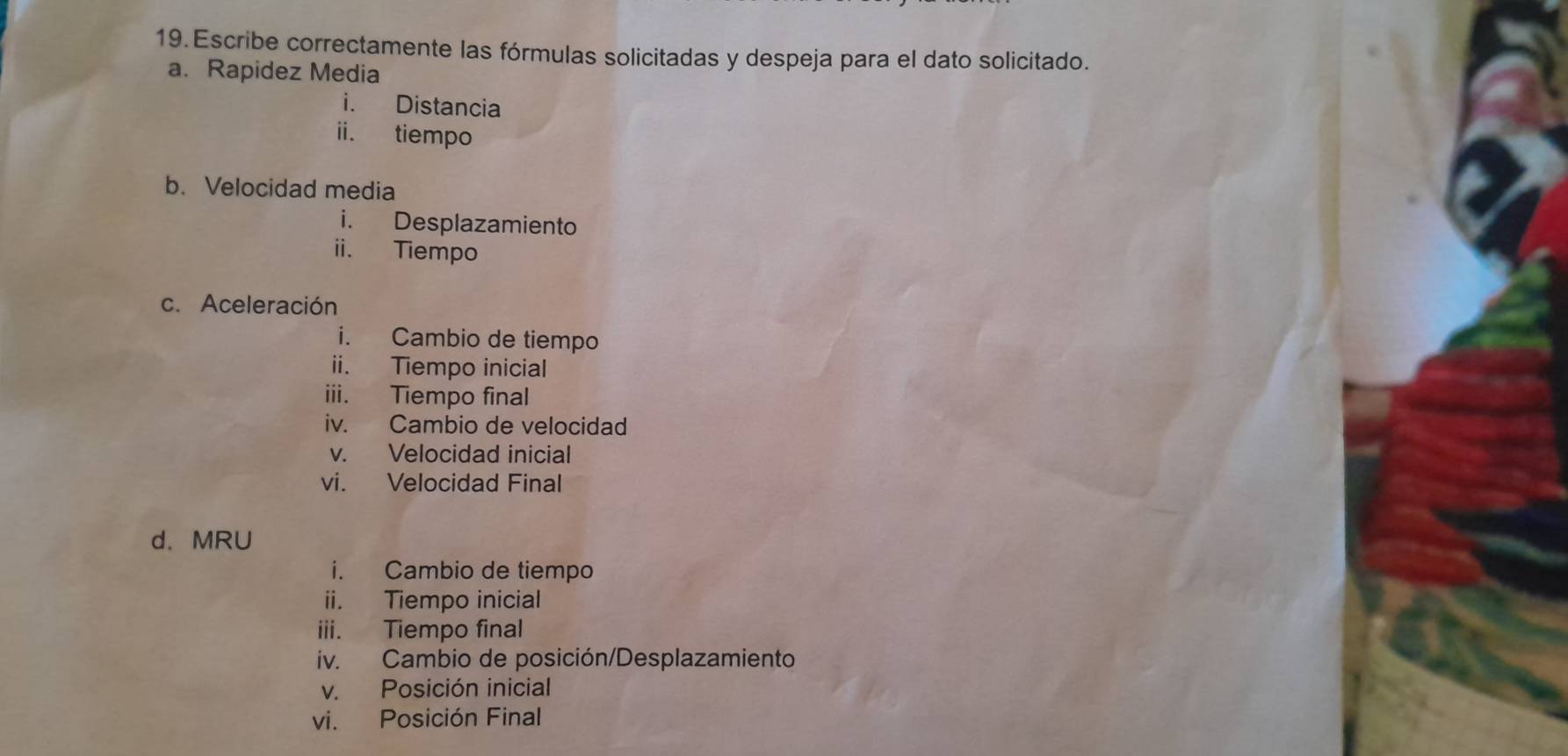 Escribe correctamente las fórmulas solicitadas y despeja para el dato solicitado. 
a. Rapidez Media 
i. Distancia 
ii. tiempo 
b. Velocidad media 
i. Desplazamiento 
ii. Tiempo 
c. Aceleración 
i. Cambio de tiempo 
ii. Tiempo inicial 
iii. Tiempo final 
iv. Cambio de velocidad 
v. Velocidad inicial 
vi. Velocidad Final 
d. MRU 
i. Cambio de tiempo 
ii. Tiempo inicial 
iii. Tiempo final 
iv. Cambio de posición/Desplazamiento 
v. Posición inicial 
vi. Posición Final