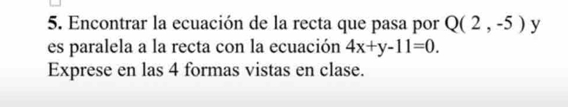 Encontrar la ecuación de la recta que pasa por Q(2,-5) y 
es paralela a la recta con la ecuación 4x+y-11=0. 
Exprese en las 4 formas vistas en clase.