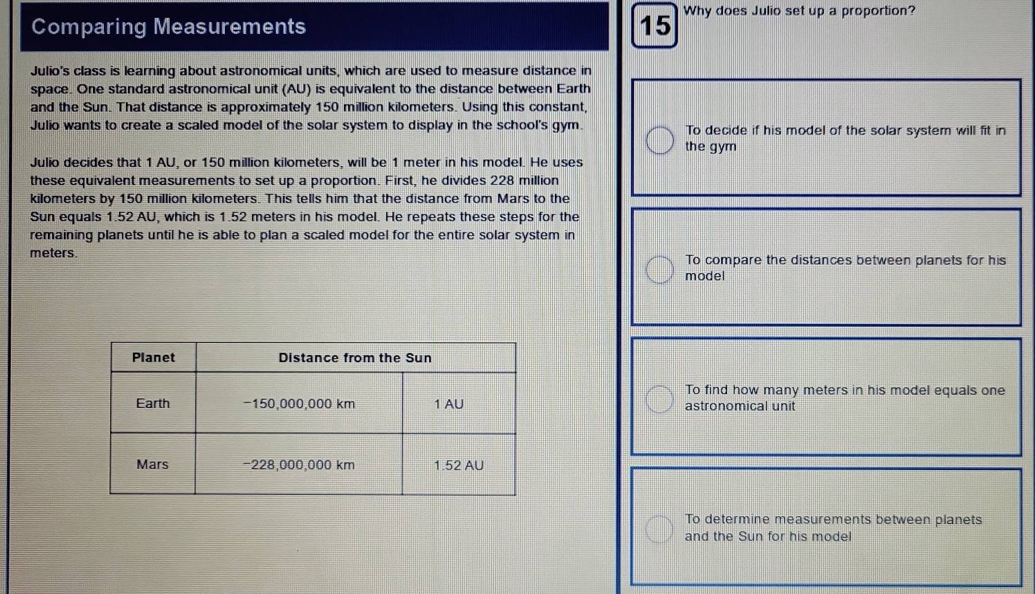Comparing Measurements 15 Why does Julio set up a proportion?
Julio's class is learning about astronomical units, which are used to measure distance in
space. One standard astronomical unit (AU) is equivalent to the distance between Earth
and the Sun. That distance is approximately 150 million kilometers. Using this constant,
Julio wants to create a scaled model of the solar system to display in the school's gym. To decide if his model of the solar system will fit in
the gym
Julio decides that 1 AU, or 150 million kilometers, will be 1 meter in his model. He uses
these equivalent measurements to set up a proportion. First, he divides 228 million
kilometers by 150 million kilometers. This tells him that the distance from Mars to the
Sun equals 1.52 AU, which is 1.52 meters in his model. He repeats these steps for the
remaining planets until he is able to plan a scaled model for the entire solar system in
meters. To compare the distances between planets for his
model
To find how many meters in his model equals one
astronomical unit
To determine measurements between planets
and the Sun for his model