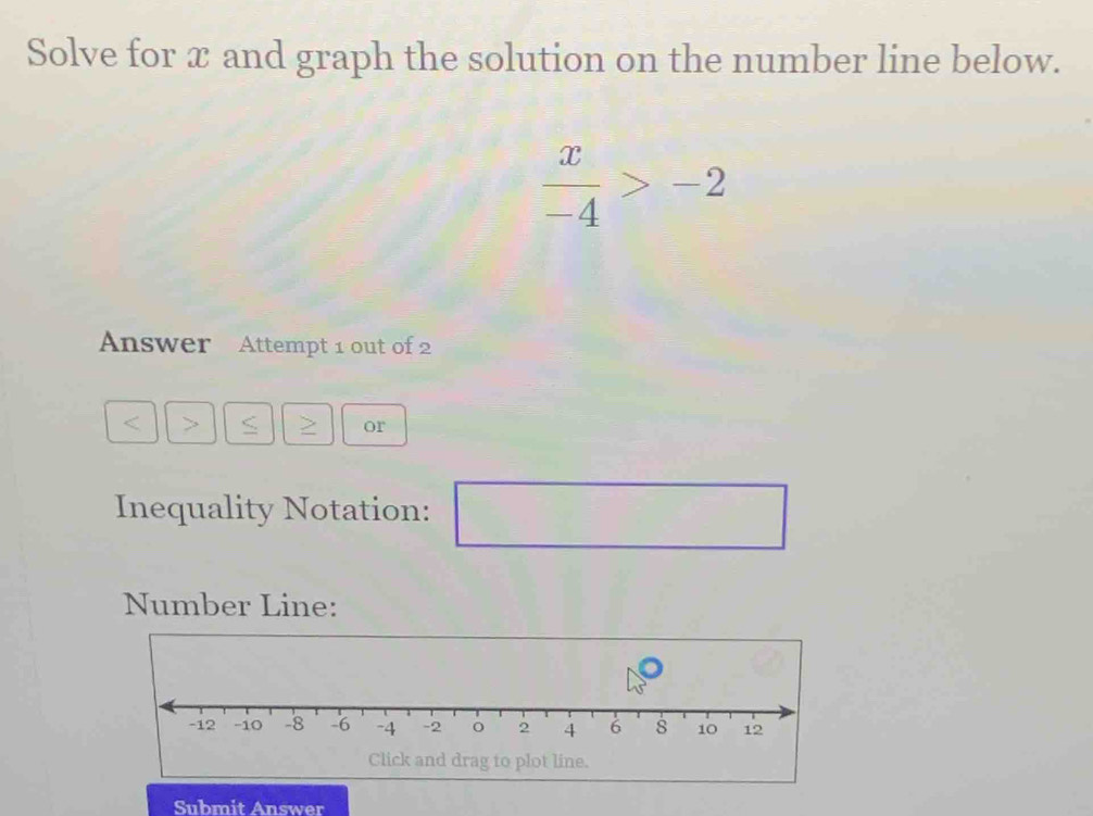 Solve for x and graph the solution on the number line below.
 x/-4 >-2
Answer Attempt 1 out of 2
or 
Inequality Notation: □ 
Number Line: 
Submit Answer