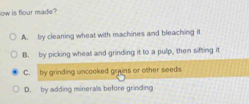 low is flour made?
A. by cleaning wheat with machines and bleaching it
B. by picking wheat and grinding it to a pulp, then sifting it
C. by grinding uncooked grains or other seeds
D. by adding minerals before grinding