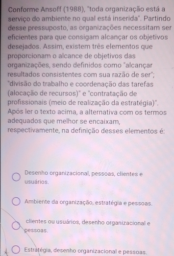 Conforme Ansoff (1988), ''toda organização está a
serviço do ambiente no qual está inserida". Partindo
desse pressuposto, as organizações necessitam ser
eficientes para que consigam alcançar os objetivos
desejados. Assim, existem três elementos que
proporcionam o alcance de objetivos das
organizações, sendo definidos como "alcançar
resultados consistentes com sua razão de ser";
'divisão do trabalho e coordenação das tarefas
(alocação de recursos)' e 'contratação de
profissionais (meio de realização da estratégia)".
Após ler o texto acima, a alternativa com os termos
adequados que melhor se encaixam,
respectivamente, na definição desses elementos é:
Desenho organizacional, pessoas, clientes e
usuários.
Ambiente da organização, estratégia e pessoas.
clientes ou usuários, desenho organizacional e
pessoas.
Estratégia, desenho organizacional e pessoas.