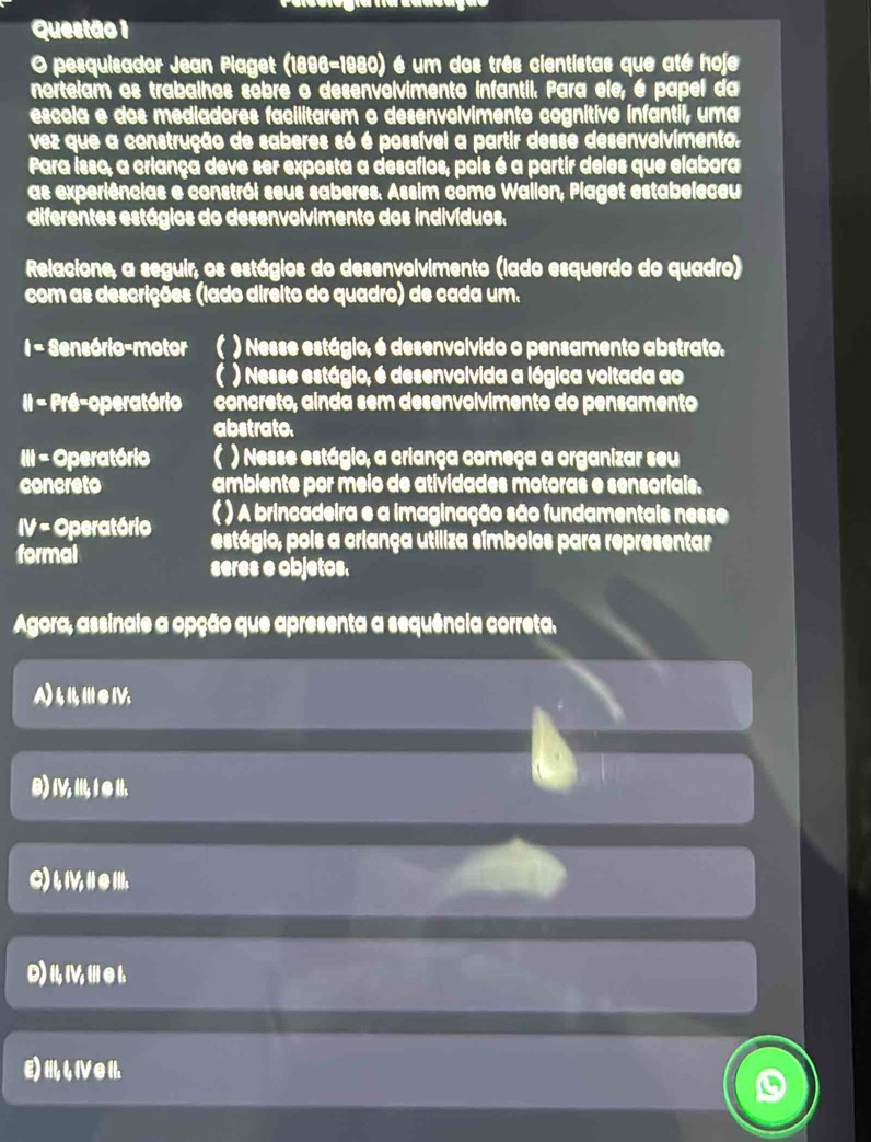 pesquisador Jean Plaget (1896-1980) é um dos três cientistas que até hoje
nortelam os trabalhos sobre o desenvolvimento infantil. Para ele, é papel da
escola e dos mediadores facilitarem o desenvolvimento cognitivo infantil, uma
vez que a construção de saberes só é possível a partir desse desenvolvimento.
Para isso, a criança deve ser exposta a desafios, pois é a partir deles que elabora
as experiências e constrói seus saberes. Assim como Wailon, Piaget estabeleceu
diferentes estágios do desenvolvimento dos indivíduos,
Relacione, a seguir, os estágios do desenvolvimento (lado esquerdo do quadro)
com as descrições (lado direito do quadro) de cada um.
i= Sensório-motor  ) Nesse estágio, é desenvolvido o pensamento abstrato.
( ) Nesse estágio, é desenvolvida a lógica voltada ao
II - Pré-operatório concreto, ainda sem desenvolvimento do pensamento
abstrato.
III - Operatório ( ) Nesse estágio, a criança começa a organizar seu
concreto ambiente por meio de atividades motoras e sensoriais.
( ) A brincadeira e a imaginação são fundamentais nesse
IV= Operatório estágio, pois a criança utiliza símbolos para representar
formal
seres e objetos.
Agora, assinale a opção que apresenta a sequência correta.
A)tⅢeⅣ.
B) I, II, ∈ II.
C) , V, e .
D) I, V, e 1.
E) I,4 IV ● I.