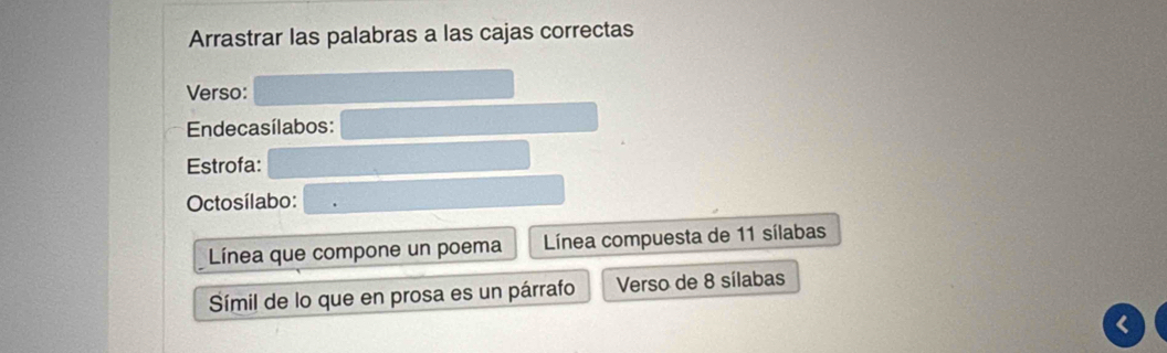 Arrastrar las palabras a las cajas correctas 
Verso: 
Endecasílabos: 
Estrofa: 
Octosílabo: 
Línea que compone un poema Línea compuesta de 11 sílabas 
Símil de lo que en prosa es un párrafo Verso de 8 sílabas