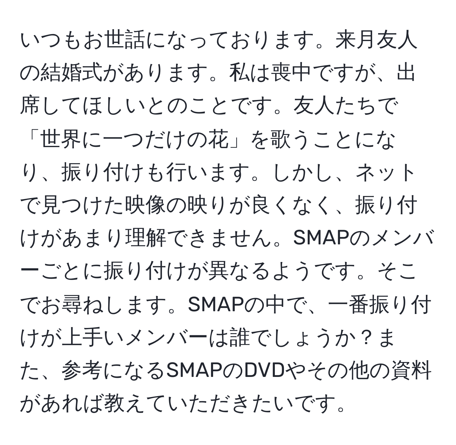 いつもお世話になっております。来月友人の結婚式があります。私は喪中ですが、出席してほしいとのことです。友人たちで「世界に一つだけの花」を歌うことになり、振り付けも行います。しかし、ネットで見つけた映像の映りが良くなく、振り付けがあまり理解できません。SMAPのメンバーごとに振り付けが異なるようです。そこでお尋ねします。SMAPの中で、一番振り付けが上手いメンバーは誰でしょうか？また、参考になるSMAPのDVDやその他の資料があれば教えていただきたいです。