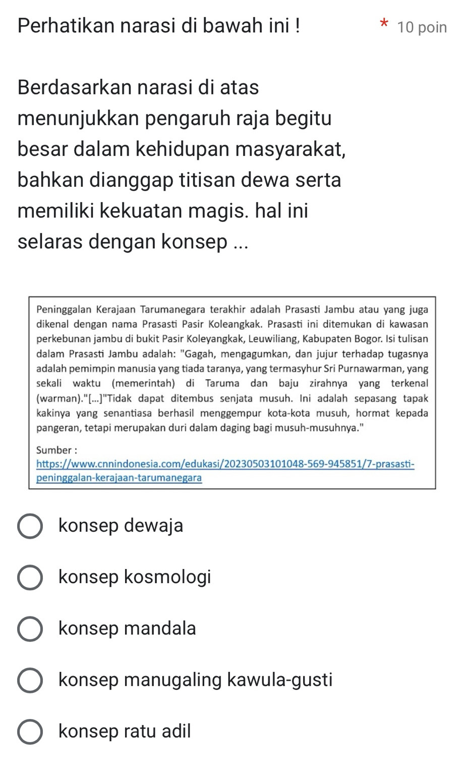 Perhatikan narasi di bawah ini ! 10 poin
Berdasarkan narasi di atas
menunjukkan pengaruh raja begitu
besar dalam kehidupan masyarakat,
bahkan dianggap titisan dewa serta
memiliki kekuatan magis. hal ini
selaras dengan konsep ...
Peninggalan Kerajaan Tarumanegara terakhir adalah Prasasti Jambu atau yang juga
dikenal dengan nama Prasasti Pasir Koleangkak. Prasasti ini ditemukan di kawasan
perkebunan jambu di bukit Pasir Koleyangkak, Leuwiliang, Kabupaten Bogor. Isi tulisan
dalam Prasasti Jambu adalah: "Gagah, mengagumkan, dan jujur terhadap tugasnya
adalah pemimpin manusia yang tiada taranya, yang termasyhur Sri Purnawarman, yang
sekali waktu (memerintah) di Taruma dan baju zirahnya yang terkenal
(warman)."[...]"Tidak dapat ditembus senjata musuh. Ini adalah sepasang tapak
kakinya yang senantiasa berhasil menggempur kota-kota musuh, hormat kepada
pangeran, tetapi merupakan duri dalam daging bagi musuh-musuhnya."
Sumber :
https://www.cnnindonesia.com/edukasi/20230503101048-569-945851/7-prasasti-
peninggalan-kerajaan-tarumanegara
konsep dewaja
konsep kosmologi
konsep mandala
konsep manugaling kawula-gusti
konsep ratu adil