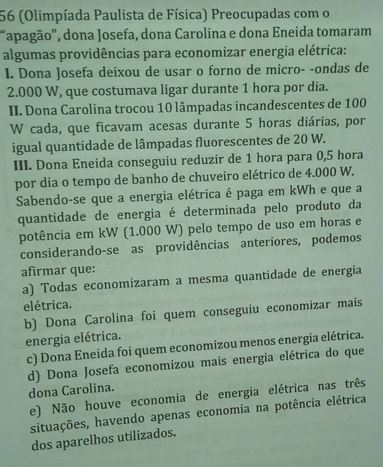 56 (Olimpíada Paulista de Física) Preocupadas com o
“apagão”, dona Josefa, dona Carolina e dona Eneida tomaram
algumas providências para economizar energia elétrica:
I. Dona Josefa deixou de usar o forno de micro- -ondas de
2.000 W, que costumava ligar durante 1 hora por dia.
II. Dona Carolina trocou 10 lâmpadas incandescentes de 100
W cada, que ficavam acesas durante 5 horas diárias, por
igual quantidade de lâmpadas fluorescentes de 20 W.
III. Dona Eneida conseguiu reduzir de 1 hora para 0,5 hora
por dia o tempo de banho de chuveiro elétrico de 4.000 W.
Sabendo-se que a energia elétrica é paga em kWh e que a
quantidade de energia é determinada pelo produto da
potência em kW (1.000 W) pelo tempo de uso em horas e
considerando-se as providências anteriores, podemos
afirmar que:
a) Todas economizaram a mesma quantidade de energia
elétrica.
b) Dona Carolina foi quem conseguiu economizar mais
energia elétrica.
c) Dona Eneida foi quem economizou menos energia elétrica.
d) Dona Josefa economizou mais energia elétrica do que
dona Carolina.
e) Não houve economia de energia elétrica nas três
situações, havendo apenas economia na potência elétrica
dos aparelhos utilizados.