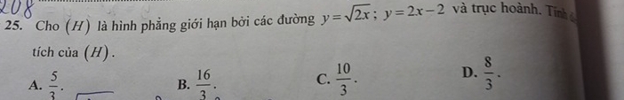 Cho (H) là hình phẳng giới hạn bởi các đường y=sqrt(2x); y=2x-2 và trục hoành. Tinh 
tích của (H) .
C.
A.  5/3 .  16/3 .  10/3 .
D.  8/3 . 
B.